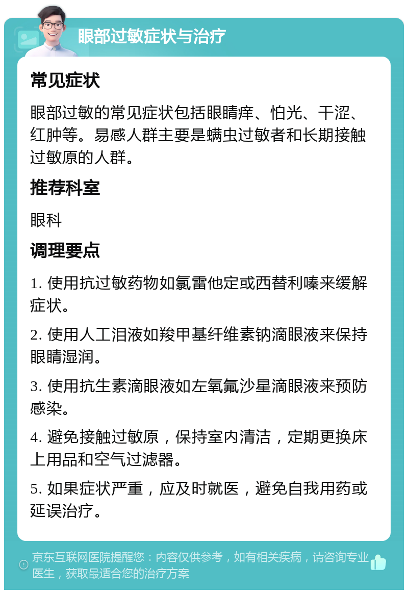 眼部过敏症状与治疗 常见症状 眼部过敏的常见症状包括眼睛痒、怕光、干涩、红肿等。易感人群主要是螨虫过敏者和长期接触过敏原的人群。 推荐科室 眼科 调理要点 1. 使用抗过敏药物如氯雷他定或西替利嗪来缓解症状。 2. 使用人工泪液如羧甲基纤维素钠滴眼液来保持眼睛湿润。 3. 使用抗生素滴眼液如左氧氟沙星滴眼液来预防感染。 4. 避免接触过敏原，保持室内清洁，定期更换床上用品和空气过滤器。 5. 如果症状严重，应及时就医，避免自我用药或延误治疗。