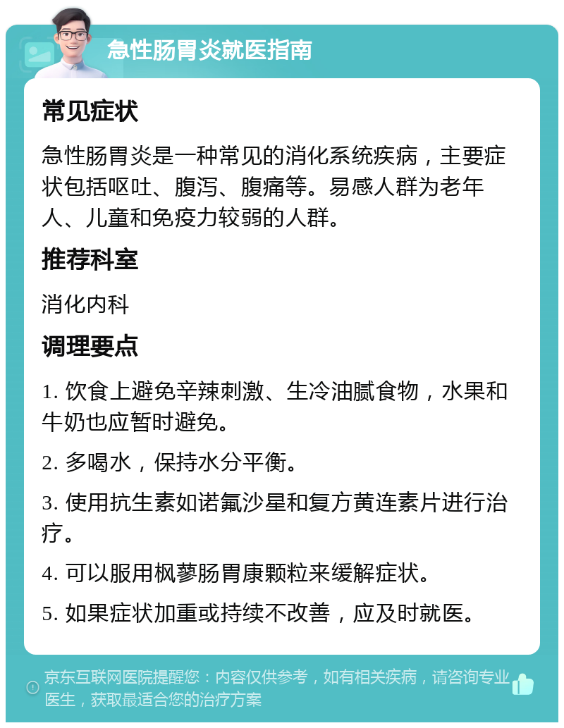 急性肠胃炎就医指南 常见症状 急性肠胃炎是一种常见的消化系统疾病，主要症状包括呕吐、腹泻、腹痛等。易感人群为老年人、儿童和免疫力较弱的人群。 推荐科室 消化内科 调理要点 1. 饮食上避免辛辣刺激、生冷油腻食物，水果和牛奶也应暂时避免。 2. 多喝水，保持水分平衡。 3. 使用抗生素如诺氟沙星和复方黄连素片进行治疗。 4. 可以服用枫蓼肠胃康颗粒来缓解症状。 5. 如果症状加重或持续不改善，应及时就医。