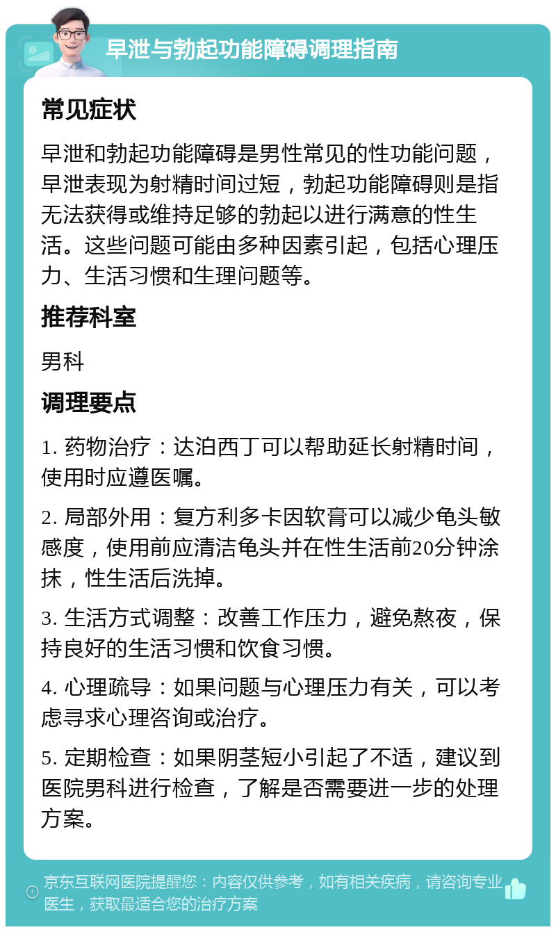 早泄与勃起功能障碍调理指南 常见症状 早泄和勃起功能障碍是男性常见的性功能问题，早泄表现为射精时间过短，勃起功能障碍则是指无法获得或维持足够的勃起以进行满意的性生活。这些问题可能由多种因素引起，包括心理压力、生活习惯和生理问题等。 推荐科室 男科 调理要点 1. 药物治疗：达泊西丁可以帮助延长射精时间，使用时应遵医嘱。 2. 局部外用：复方利多卡因软膏可以减少龟头敏感度，使用前应清洁龟头并在性生活前20分钟涂抹，性生活后洗掉。 3. 生活方式调整：改善工作压力，避免熬夜，保持良好的生活习惯和饮食习惯。 4. 心理疏导：如果问题与心理压力有关，可以考虑寻求心理咨询或治疗。 5. 定期检查：如果阴茎短小引起了不适，建议到医院男科进行检查，了解是否需要进一步的处理方案。