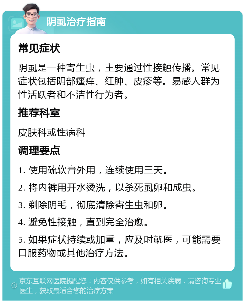 阴虱治疗指南 常见症状 阴虱是一种寄生虫，主要通过性接触传播。常见症状包括阴部瘙痒、红肿、皮疹等。易感人群为性活跃者和不洁性行为者。 推荐科室 皮肤科或性病科 调理要点 1. 使用硫软膏外用，连续使用三天。 2. 将内裤用开水烫洗，以杀死虱卵和成虫。 3. 剃除阴毛，彻底清除寄生虫和卵。 4. 避免性接触，直到完全治愈。 5. 如果症状持续或加重，应及时就医，可能需要口服药物或其他治疗方法。