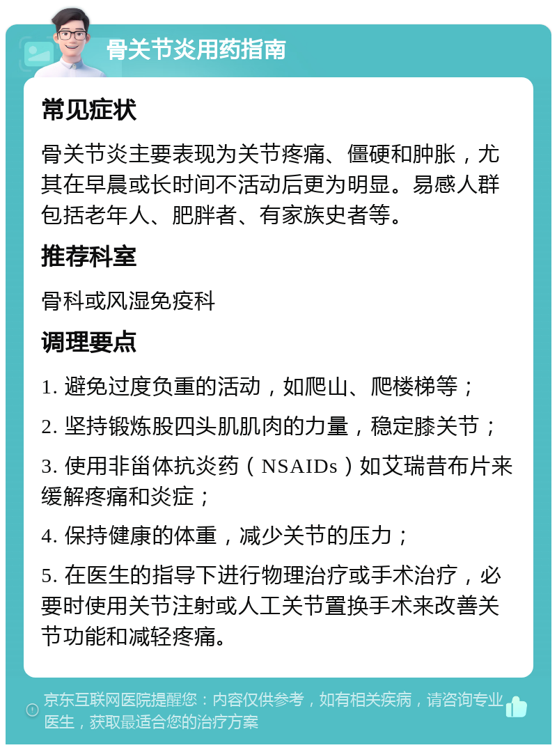 骨关节炎用药指南 常见症状 骨关节炎主要表现为关节疼痛、僵硬和肿胀，尤其在早晨或长时间不活动后更为明显。易感人群包括老年人、肥胖者、有家族史者等。 推荐科室 骨科或风湿免疫科 调理要点 1. 避免过度负重的活动，如爬山、爬楼梯等； 2. 坚持锻炼股四头肌肌肉的力量，稳定膝关节； 3. 使用非甾体抗炎药（NSAIDs）如艾瑞昔布片来缓解疼痛和炎症； 4. 保持健康的体重，减少关节的压力； 5. 在医生的指导下进行物理治疗或手术治疗，必要时使用关节注射或人工关节置换手术来改善关节功能和减轻疼痛。