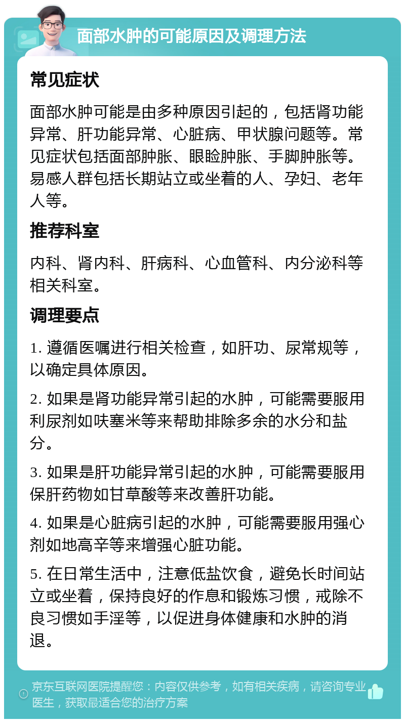 面部水肿的可能原因及调理方法 常见症状 面部水肿可能是由多种原因引起的，包括肾功能异常、肝功能异常、心脏病、甲状腺问题等。常见症状包括面部肿胀、眼睑肿胀、手脚肿胀等。易感人群包括长期站立或坐着的人、孕妇、老年人等。 推荐科室 内科、肾内科、肝病科、心血管科、内分泌科等相关科室。 调理要点 1. 遵循医嘱进行相关检查，如肝功、尿常规等，以确定具体原因。 2. 如果是肾功能异常引起的水肿，可能需要服用利尿剂如呋塞米等来帮助排除多余的水分和盐分。 3. 如果是肝功能异常引起的水肿，可能需要服用保肝药物如甘草酸等来改善肝功能。 4. 如果是心脏病引起的水肿，可能需要服用强心剂如地高辛等来增强心脏功能。 5. 在日常生活中，注意低盐饮食，避免长时间站立或坐着，保持良好的作息和锻炼习惯，戒除不良习惯如手淫等，以促进身体健康和水肿的消退。