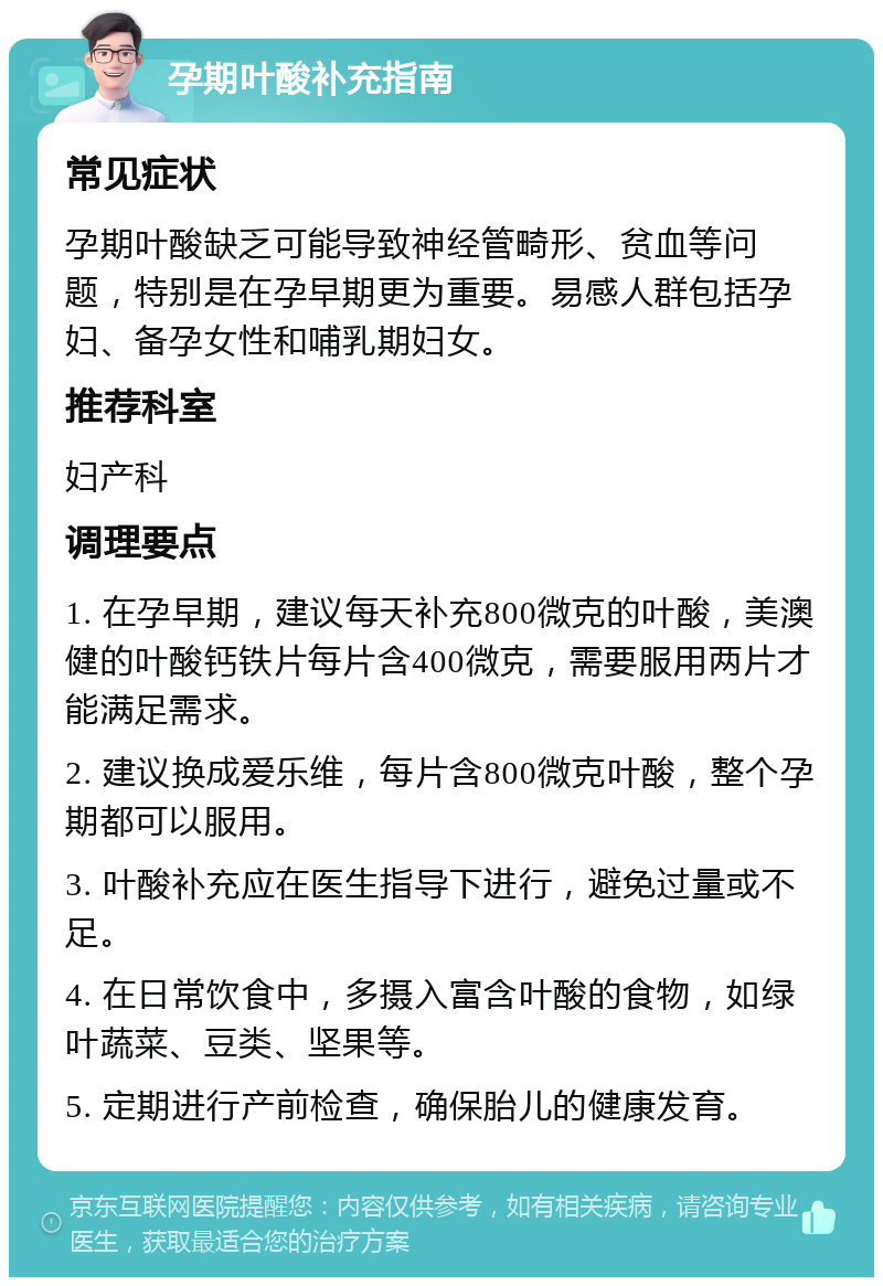 孕期叶酸补充指南 常见症状 孕期叶酸缺乏可能导致神经管畸形、贫血等问题，特别是在孕早期更为重要。易感人群包括孕妇、备孕女性和哺乳期妇女。 推荐科室 妇产科 调理要点 1. 在孕早期，建议每天补充800微克的叶酸，美澳健的叶酸钙铁片每片含400微克，需要服用两片才能满足需求。 2. 建议换成爱乐维，每片含800微克叶酸，整个孕期都可以服用。 3. 叶酸补充应在医生指导下进行，避免过量或不足。 4. 在日常饮食中，多摄入富含叶酸的食物，如绿叶蔬菜、豆类、坚果等。 5. 定期进行产前检查，确保胎儿的健康发育。