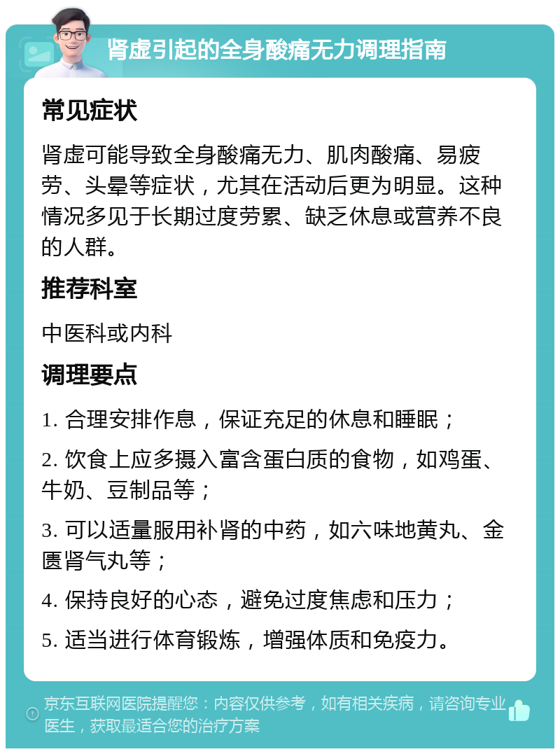 肾虚引起的全身酸痛无力调理指南 常见症状 肾虚可能导致全身酸痛无力、肌肉酸痛、易疲劳、头晕等症状，尤其在活动后更为明显。这种情况多见于长期过度劳累、缺乏休息或营养不良的人群。 推荐科室 中医科或内科 调理要点 1. 合理安排作息，保证充足的休息和睡眠； 2. 饮食上应多摄入富含蛋白质的食物，如鸡蛋、牛奶、豆制品等； 3. 可以适量服用补肾的中药，如六味地黄丸、金匮肾气丸等； 4. 保持良好的心态，避免过度焦虑和压力； 5. 适当进行体育锻炼，增强体质和免疫力。