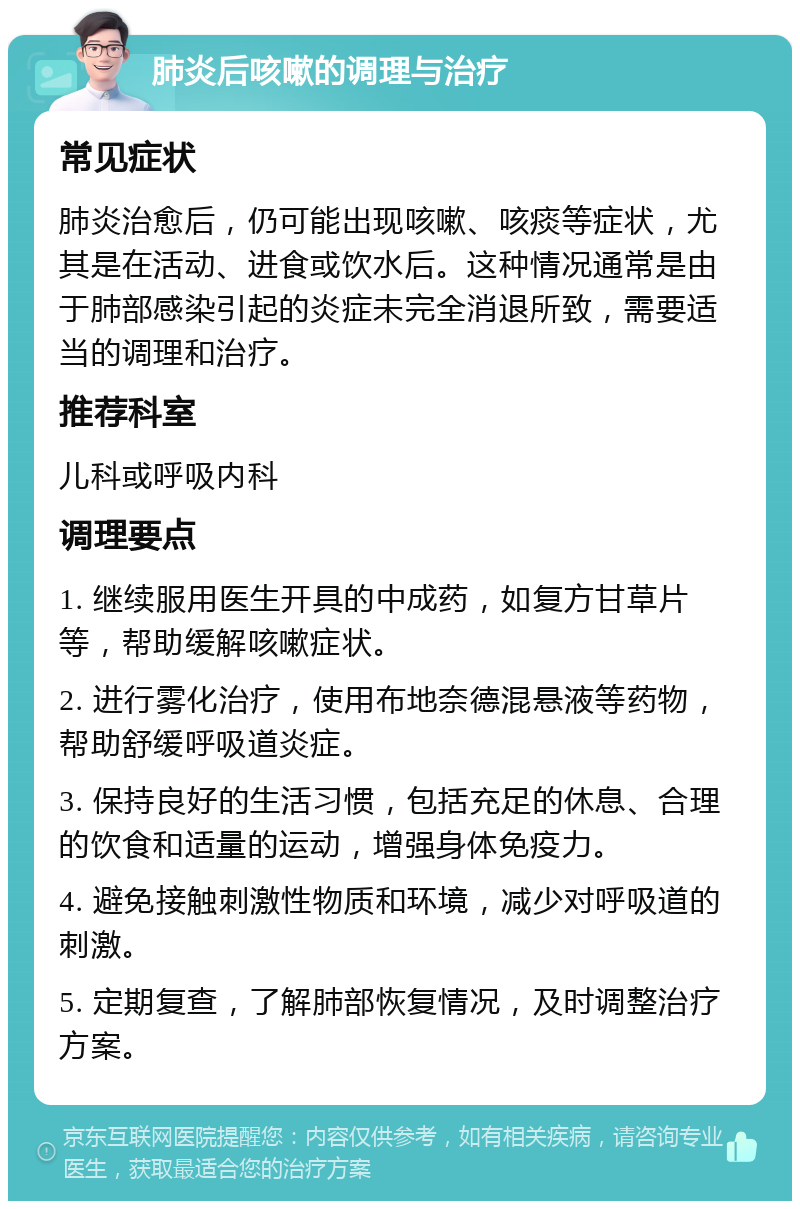 肺炎后咳嗽的调理与治疗 常见症状 肺炎治愈后，仍可能出现咳嗽、咳痰等症状，尤其是在活动、进食或饮水后。这种情况通常是由于肺部感染引起的炎症未完全消退所致，需要适当的调理和治疗。 推荐科室 儿科或呼吸内科 调理要点 1. 继续服用医生开具的中成药，如复方甘草片等，帮助缓解咳嗽症状。 2. 进行雾化治疗，使用布地奈德混悬液等药物，帮助舒缓呼吸道炎症。 3. 保持良好的生活习惯，包括充足的休息、合理的饮食和适量的运动，增强身体免疫力。 4. 避免接触刺激性物质和环境，减少对呼吸道的刺激。 5. 定期复查，了解肺部恢复情况，及时调整治疗方案。