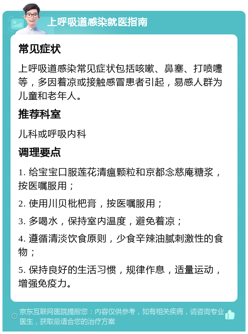 上呼吸道感染就医指南 常见症状 上呼吸道感染常见症状包括咳嗽、鼻塞、打喷嚏等，多因着凉或接触感冒患者引起，易感人群为儿童和老年人。 推荐科室 儿科或呼吸内科 调理要点 1. 给宝宝口服莲花清瘟颗粒和京都念慈庵糖浆，按医嘱服用； 2. 使用川贝枇杷膏，按医嘱服用； 3. 多喝水，保持室内温度，避免着凉； 4. 遵循清淡饮食原则，少食辛辣油腻刺激性的食物； 5. 保持良好的生活习惯，规律作息，适量运动，增强免疫力。