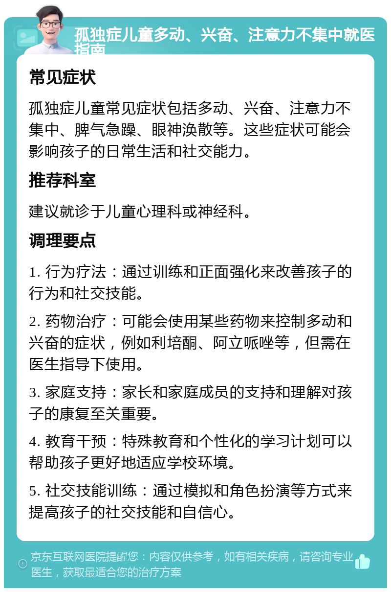 孤独症儿童多动、兴奋、注意力不集中就医指南 常见症状 孤独症儿童常见症状包括多动、兴奋、注意力不集中、脾气急躁、眼神涣散等。这些症状可能会影响孩子的日常生活和社交能力。 推荐科室 建议就诊于儿童心理科或神经科。 调理要点 1. 行为疗法：通过训练和正面强化来改善孩子的行为和社交技能。 2. 药物治疗：可能会使用某些药物来控制多动和兴奋的症状，例如利培酮、阿立哌唑等，但需在医生指导下使用。 3. 家庭支持：家长和家庭成员的支持和理解对孩子的康复至关重要。 4. 教育干预：特殊教育和个性化的学习计划可以帮助孩子更好地适应学校环境。 5. 社交技能训练：通过模拟和角色扮演等方式来提高孩子的社交技能和自信心。