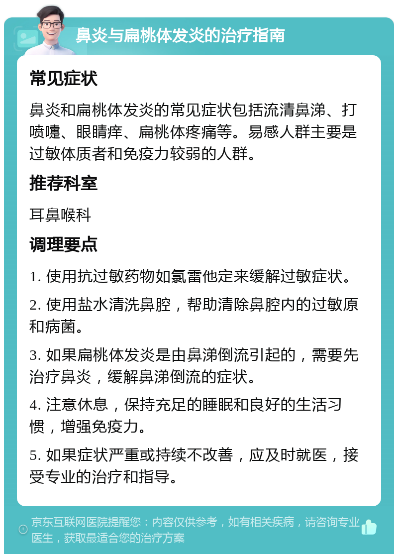 鼻炎与扁桃体发炎的治疗指南 常见症状 鼻炎和扁桃体发炎的常见症状包括流清鼻涕、打喷嚏、眼睛痒、扁桃体疼痛等。易感人群主要是过敏体质者和免疫力较弱的人群。 推荐科室 耳鼻喉科 调理要点 1. 使用抗过敏药物如氯雷他定来缓解过敏症状。 2. 使用盐水清洗鼻腔，帮助清除鼻腔内的过敏原和病菌。 3. 如果扁桃体发炎是由鼻涕倒流引起的，需要先治疗鼻炎，缓解鼻涕倒流的症状。 4. 注意休息，保持充足的睡眠和良好的生活习惯，增强免疫力。 5. 如果症状严重或持续不改善，应及时就医，接受专业的治疗和指导。