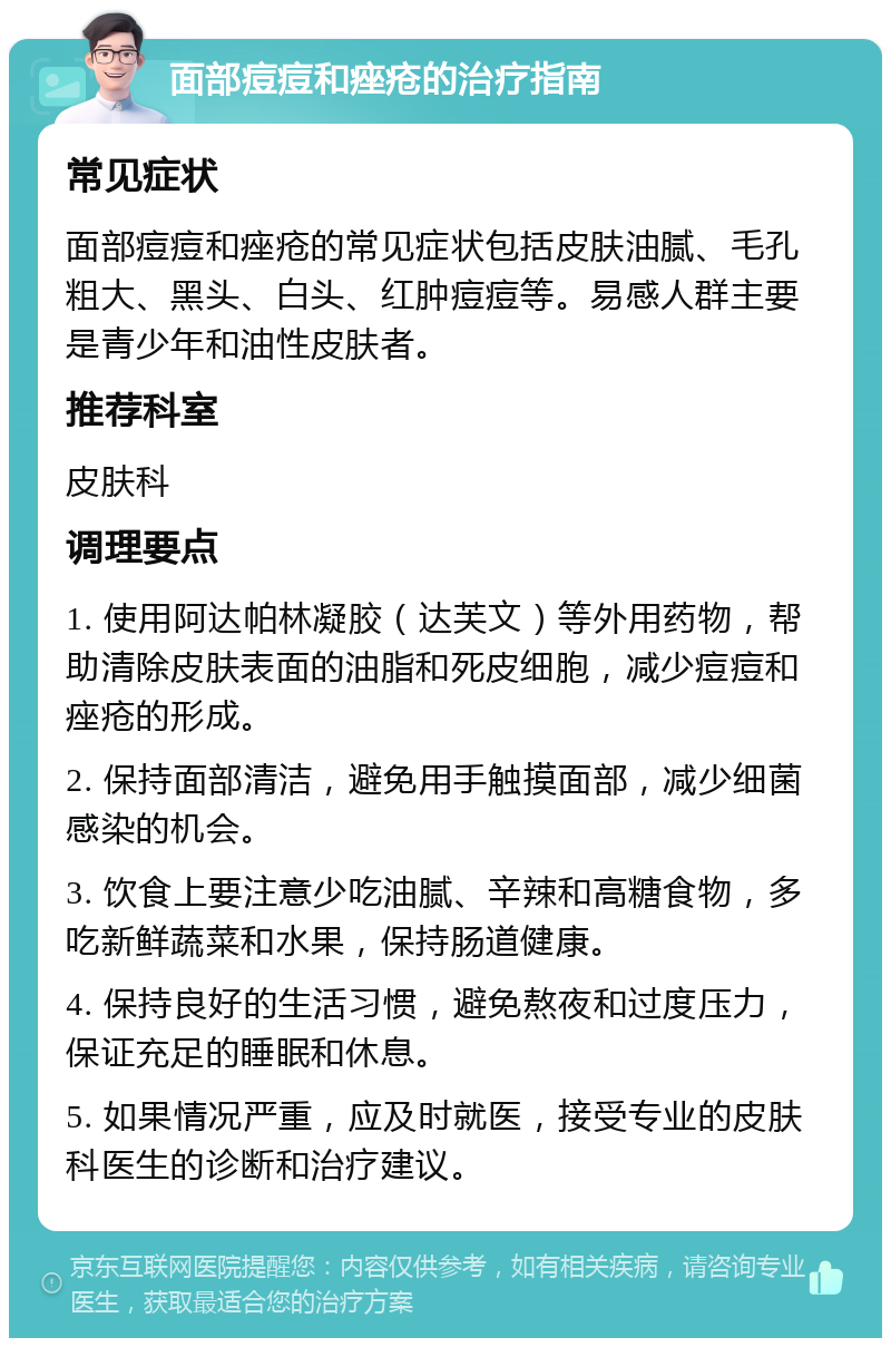 面部痘痘和痤疮的治疗指南 常见症状 面部痘痘和痤疮的常见症状包括皮肤油腻、毛孔粗大、黑头、白头、红肿痘痘等。易感人群主要是青少年和油性皮肤者。 推荐科室 皮肤科 调理要点 1. 使用阿达帕林凝胶（达芙文）等外用药物，帮助清除皮肤表面的油脂和死皮细胞，减少痘痘和痤疮的形成。 2. 保持面部清洁，避免用手触摸面部，减少细菌感染的机会。 3. 饮食上要注意少吃油腻、辛辣和高糖食物，多吃新鲜蔬菜和水果，保持肠道健康。 4. 保持良好的生活习惯，避免熬夜和过度压力，保证充足的睡眠和休息。 5. 如果情况严重，应及时就医，接受专业的皮肤科医生的诊断和治疗建议。