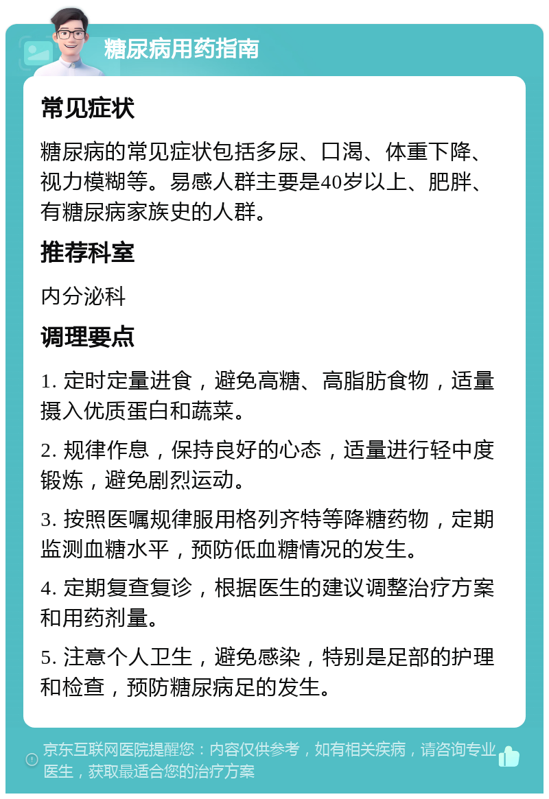 糖尿病用药指南 常见症状 糖尿病的常见症状包括多尿、口渴、体重下降、视力模糊等。易感人群主要是40岁以上、肥胖、有糖尿病家族史的人群。 推荐科室 内分泌科 调理要点 1. 定时定量进食，避免高糖、高脂肪食物，适量摄入优质蛋白和蔬菜。 2. 规律作息，保持良好的心态，适量进行轻中度锻炼，避免剧烈运动。 3. 按照医嘱规律服用格列齐特等降糖药物，定期监测血糖水平，预防低血糖情况的发生。 4. 定期复查复诊，根据医生的建议调整治疗方案和用药剂量。 5. 注意个人卫生，避免感染，特别是足部的护理和检查，预防糖尿病足的发生。