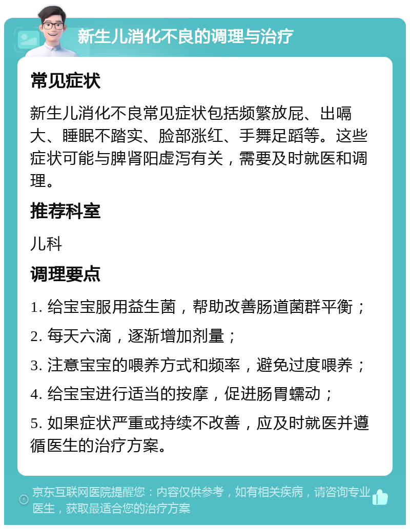 新生儿消化不良的调理与治疗 常见症状 新生儿消化不良常见症状包括频繁放屁、出嗝大、睡眠不踏实、脸部涨红、手舞足蹈等。这些症状可能与脾肾阳虚泻有关，需要及时就医和调理。 推荐科室 儿科 调理要点 1. 给宝宝服用益生菌，帮助改善肠道菌群平衡； 2. 每天六滴，逐渐增加剂量； 3. 注意宝宝的喂养方式和频率，避免过度喂养； 4. 给宝宝进行适当的按摩，促进肠胃蠕动； 5. 如果症状严重或持续不改善，应及时就医并遵循医生的治疗方案。