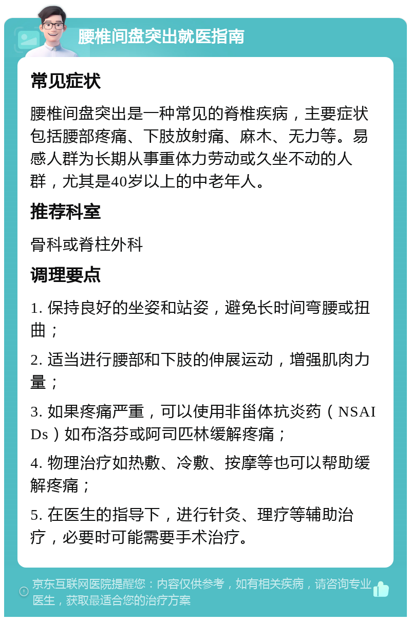 腰椎间盘突出就医指南 常见症状 腰椎间盘突出是一种常见的脊椎疾病，主要症状包括腰部疼痛、下肢放射痛、麻木、无力等。易感人群为长期从事重体力劳动或久坐不动的人群，尤其是40岁以上的中老年人。 推荐科室 骨科或脊柱外科 调理要点 1. 保持良好的坐姿和站姿，避免长时间弯腰或扭曲； 2. 适当进行腰部和下肢的伸展运动，增强肌肉力量； 3. 如果疼痛严重，可以使用非甾体抗炎药（NSAIDs）如布洛芬或阿司匹林缓解疼痛； 4. 物理治疗如热敷、冷敷、按摩等也可以帮助缓解疼痛； 5. 在医生的指导下，进行针灸、理疗等辅助治疗，必要时可能需要手术治疗。