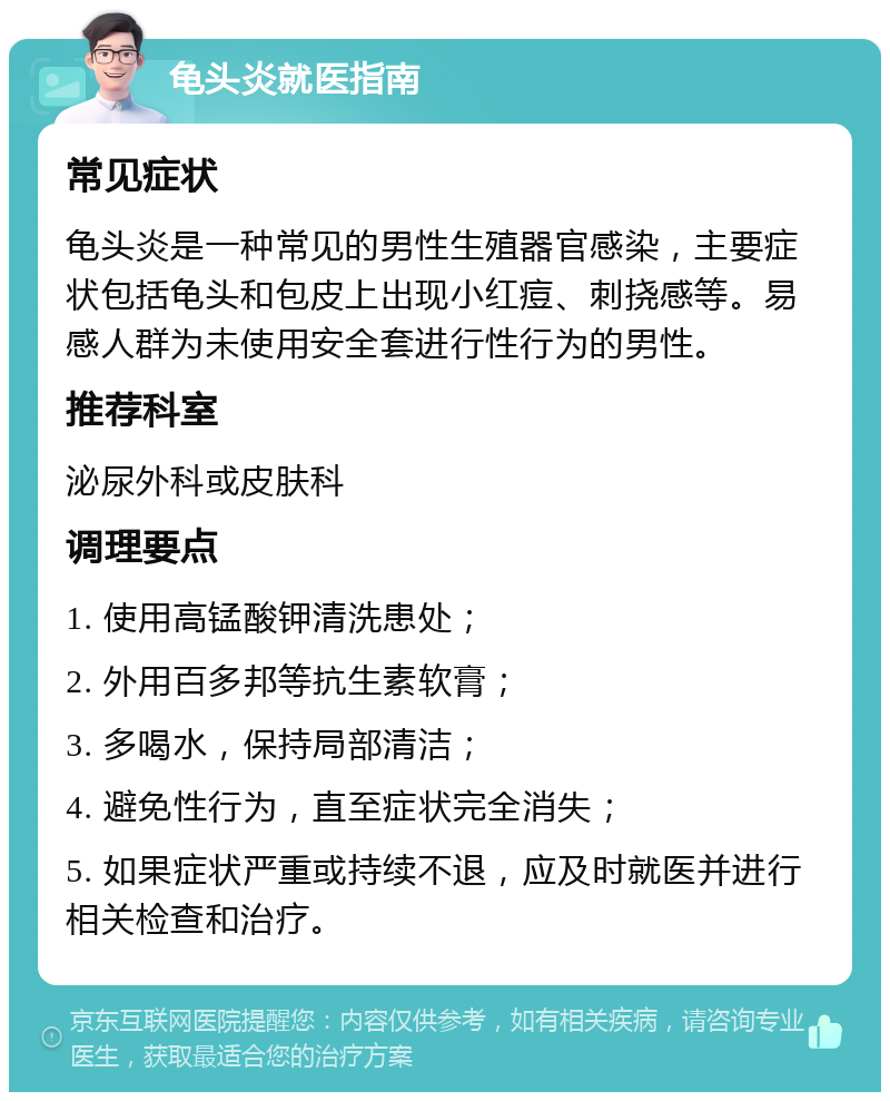 龟头炎就医指南 常见症状 龟头炎是一种常见的男性生殖器官感染，主要症状包括龟头和包皮上出现小红痘、刺挠感等。易感人群为未使用安全套进行性行为的男性。 推荐科室 泌尿外科或皮肤科 调理要点 1. 使用高锰酸钾清洗患处； 2. 外用百多邦等抗生素软膏； 3. 多喝水，保持局部清洁； 4. 避免性行为，直至症状完全消失； 5. 如果症状严重或持续不退，应及时就医并进行相关检查和治疗。