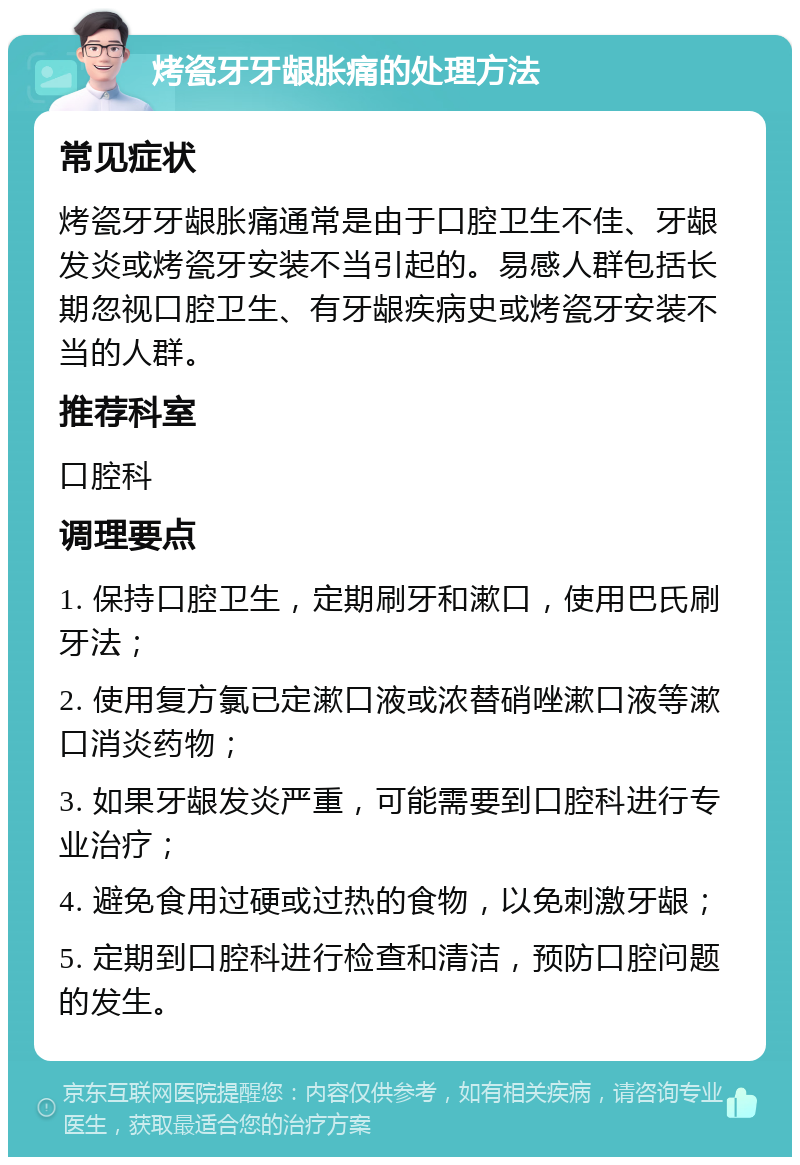 烤瓷牙牙龈胀痛的处理方法 常见症状 烤瓷牙牙龈胀痛通常是由于口腔卫生不佳、牙龈发炎或烤瓷牙安装不当引起的。易感人群包括长期忽视口腔卫生、有牙龈疾病史或烤瓷牙安装不当的人群。 推荐科室 口腔科 调理要点 1. 保持口腔卫生，定期刷牙和漱口，使用巴氏刷牙法； 2. 使用复方氯已定漱口液或浓替硝唑漱口液等漱口消炎药物； 3. 如果牙龈发炎严重，可能需要到口腔科进行专业治疗； 4. 避免食用过硬或过热的食物，以免刺激牙龈； 5. 定期到口腔科进行检查和清洁，预防口腔问题的发生。