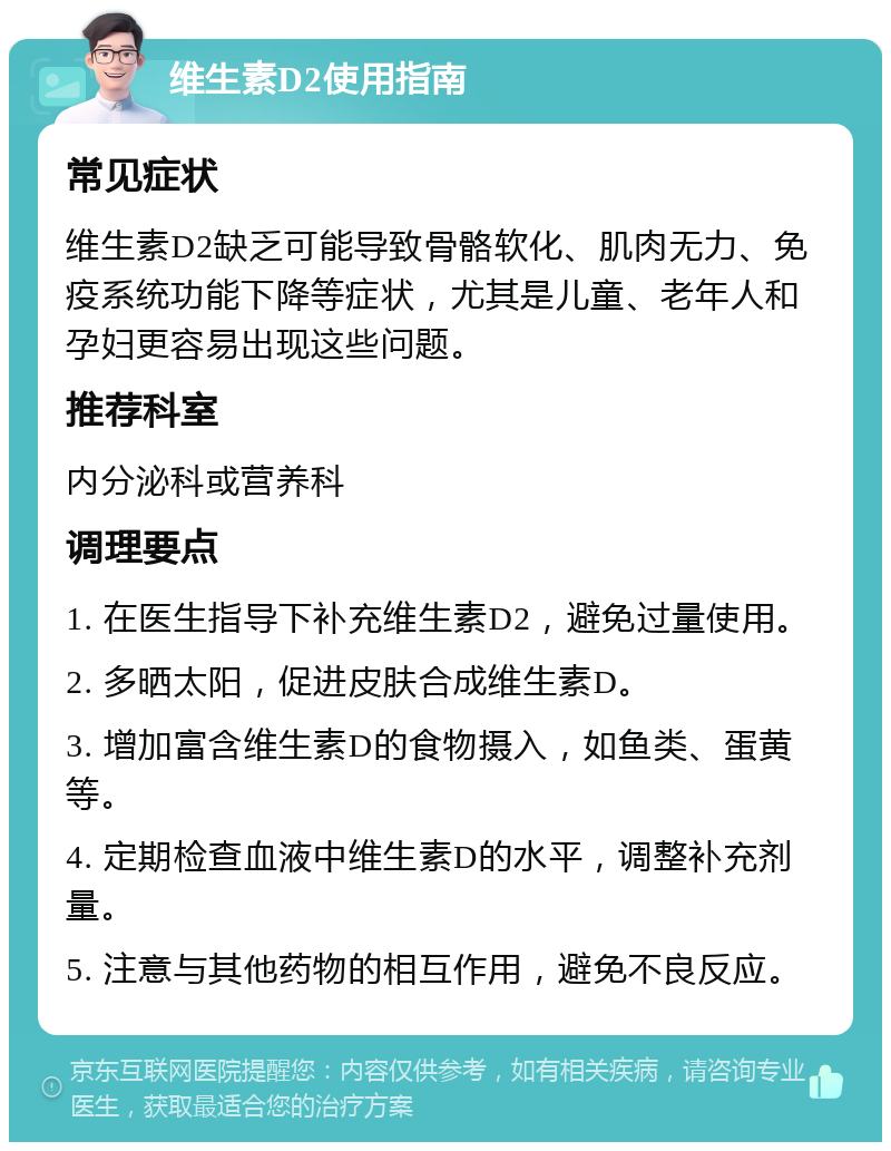 维生素D2使用指南 常见症状 维生素D2缺乏可能导致骨骼软化、肌肉无力、免疫系统功能下降等症状，尤其是儿童、老年人和孕妇更容易出现这些问题。 推荐科室 内分泌科或营养科 调理要点 1. 在医生指导下补充维生素D2，避免过量使用。 2. 多晒太阳，促进皮肤合成维生素D。 3. 增加富含维生素D的食物摄入，如鱼类、蛋黄等。 4. 定期检查血液中维生素D的水平，调整补充剂量。 5. 注意与其他药物的相互作用，避免不良反应。