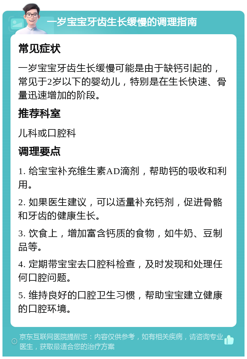 一岁宝宝牙齿生长缓慢的调理指南 常见症状 一岁宝宝牙齿生长缓慢可能是由于缺钙引起的，常见于2岁以下的婴幼儿，特别是在生长快速、骨量迅速增加的阶段。 推荐科室 儿科或口腔科 调理要点 1. 给宝宝补充维生素AD滴剂，帮助钙的吸收和利用。 2. 如果医生建议，可以适量补充钙剂，促进骨骼和牙齿的健康生长。 3. 饮食上，增加富含钙质的食物，如牛奶、豆制品等。 4. 定期带宝宝去口腔科检查，及时发现和处理任何口腔问题。 5. 维持良好的口腔卫生习惯，帮助宝宝建立健康的口腔环境。