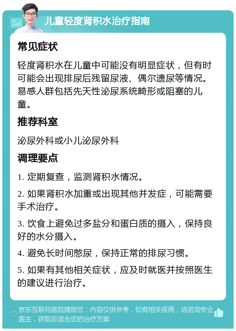 儿童轻度肾积水治疗指南 常见症状 轻度肾积水在儿童中可能没有明显症状，但有时可能会出现排尿后残留尿液、偶尔遗尿等情况。易感人群包括先天性泌尿系统畸形或阻塞的儿童。 推荐科室 泌尿外科或小儿泌尿外科 调理要点 1. 定期复查，监测肾积水情况。 2. 如果肾积水加重或出现其他并发症，可能需要手术治疗。 3. 饮食上避免过多盐分和蛋白质的摄入，保持良好的水分摄入。 4. 避免长时间憋尿，保持正常的排尿习惯。 5. 如果有其他相关症状，应及时就医并按照医生的建议进行治疗。