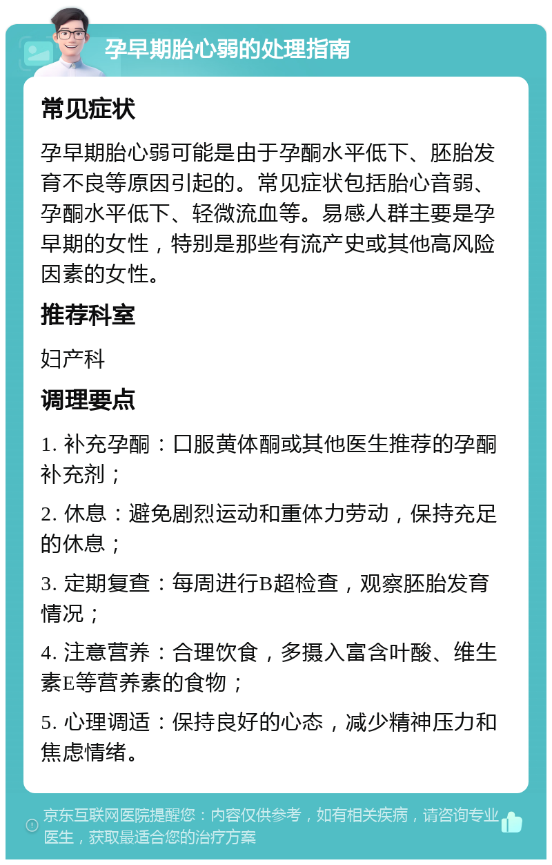 孕早期胎心弱的处理指南 常见症状 孕早期胎心弱可能是由于孕酮水平低下、胚胎发育不良等原因引起的。常见症状包括胎心音弱、孕酮水平低下、轻微流血等。易感人群主要是孕早期的女性，特别是那些有流产史或其他高风险因素的女性。 推荐科室 妇产科 调理要点 1. 补充孕酮：口服黄体酮或其他医生推荐的孕酮补充剂； 2. 休息：避免剧烈运动和重体力劳动，保持充足的休息； 3. 定期复查：每周进行B超检查，观察胚胎发育情况； 4. 注意营养：合理饮食，多摄入富含叶酸、维生素E等营养素的食物； 5. 心理调适：保持良好的心态，减少精神压力和焦虑情绪。