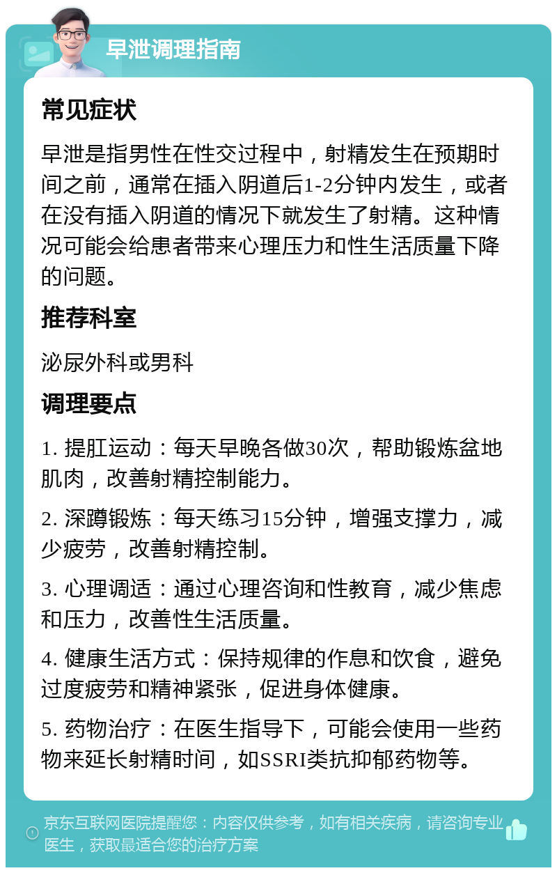 早泄调理指南 常见症状 早泄是指男性在性交过程中，射精发生在预期时间之前，通常在插入阴道后1-2分钟内发生，或者在没有插入阴道的情况下就发生了射精。这种情况可能会给患者带来心理压力和性生活质量下降的问题。 推荐科室 泌尿外科或男科 调理要点 1. 提肛运动：每天早晚各做30次，帮助锻炼盆地肌肉，改善射精控制能力。 2. 深蹲锻炼：每天练习15分钟，增强支撑力，减少疲劳，改善射精控制。 3. 心理调适：通过心理咨询和性教育，减少焦虑和压力，改善性生活质量。 4. 健康生活方式：保持规律的作息和饮食，避免过度疲劳和精神紧张，促进身体健康。 5. 药物治疗：在医生指导下，可能会使用一些药物来延长射精时间，如SSRI类抗抑郁药物等。