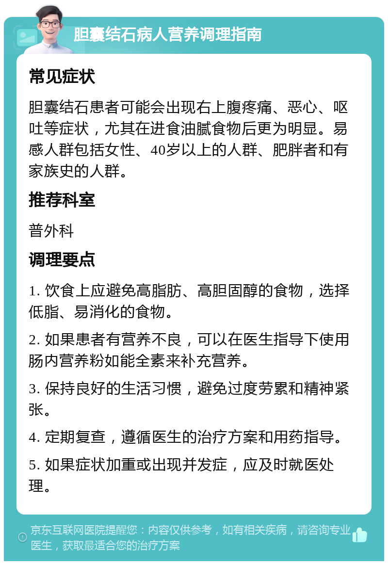 胆囊结石病人营养调理指南 常见症状 胆囊结石患者可能会出现右上腹疼痛、恶心、呕吐等症状，尤其在进食油腻食物后更为明显。易感人群包括女性、40岁以上的人群、肥胖者和有家族史的人群。 推荐科室 普外科 调理要点 1. 饮食上应避免高脂肪、高胆固醇的食物，选择低脂、易消化的食物。 2. 如果患者有营养不良，可以在医生指导下使用肠内营养粉如能全素来补充营养。 3. 保持良好的生活习惯，避免过度劳累和精神紧张。 4. 定期复查，遵循医生的治疗方案和用药指导。 5. 如果症状加重或出现并发症，应及时就医处理。