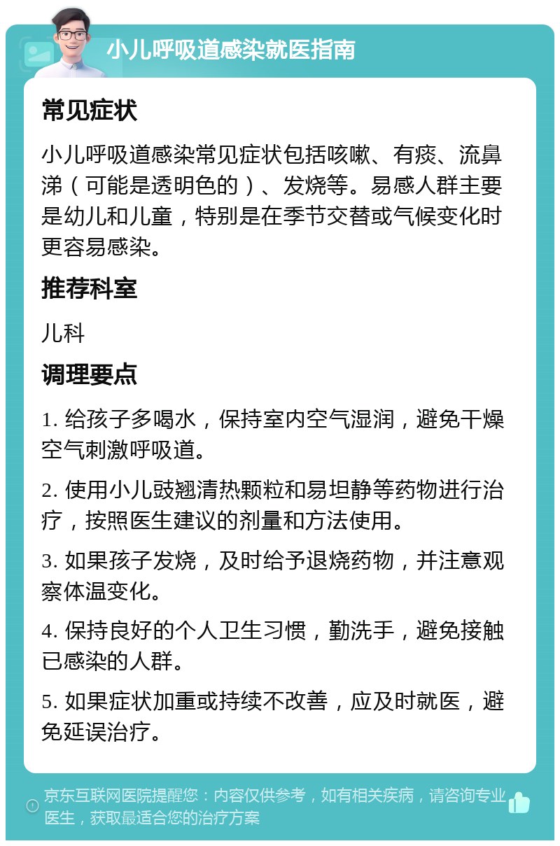 小儿呼吸道感染就医指南 常见症状 小儿呼吸道感染常见症状包括咳嗽、有痰、流鼻涕（可能是透明色的）、发烧等。易感人群主要是幼儿和儿童，特别是在季节交替或气候变化时更容易感染。 推荐科室 儿科 调理要点 1. 给孩子多喝水，保持室内空气湿润，避免干燥空气刺激呼吸道。 2. 使用小儿豉翘清热颗粒和易坦静等药物进行治疗，按照医生建议的剂量和方法使用。 3. 如果孩子发烧，及时给予退烧药物，并注意观察体温变化。 4. 保持良好的个人卫生习惯，勤洗手，避免接触已感染的人群。 5. 如果症状加重或持续不改善，应及时就医，避免延误治疗。