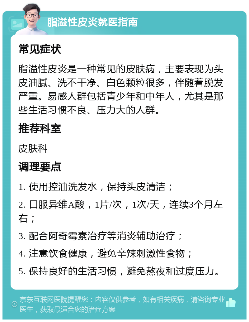 脂溢性皮炎就医指南 常见症状 脂溢性皮炎是一种常见的皮肤病，主要表现为头皮油腻、洗不干净、白色颗粒很多，伴随着脱发严重。易感人群包括青少年和中年人，尤其是那些生活习惯不良、压力大的人群。 推荐科室 皮肤科 调理要点 1. 使用控油洗发水，保持头皮清洁； 2. 口服异维A酸，1片/次，1次/天，连续3个月左右； 3. 配合阿奇霉素治疗等消炎辅助治疗； 4. 注意饮食健康，避免辛辣刺激性食物； 5. 保持良好的生活习惯，避免熬夜和过度压力。