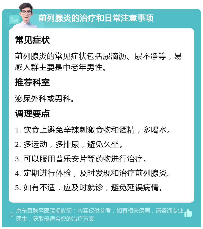 前列腺炎的治疗和日常注意事项 常见症状 前列腺炎的常见症状包括尿滴沥、尿不净等，易感人群主要是中老年男性。 推荐科室 泌尿外科或男科。 调理要点 1. 饮食上避免辛辣刺激食物和酒精，多喝水。 2. 多运动，多排尿，避免久坐。 3. 可以服用普乐安片等药物进行治疗。 4. 定期进行体检，及时发现和治疗前列腺炎。 5. 如有不适，应及时就诊，避免延误病情。