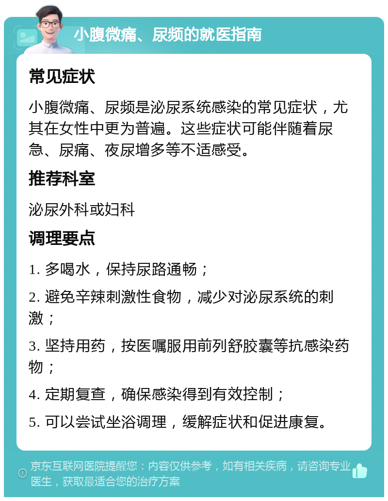 小腹微痛、尿频的就医指南 常见症状 小腹微痛、尿频是泌尿系统感染的常见症状，尤其在女性中更为普遍。这些症状可能伴随着尿急、尿痛、夜尿增多等不适感受。 推荐科室 泌尿外科或妇科 调理要点 1. 多喝水，保持尿路通畅； 2. 避免辛辣刺激性食物，减少对泌尿系统的刺激； 3. 坚持用药，按医嘱服用前列舒胶囊等抗感染药物； 4. 定期复查，确保感染得到有效控制； 5. 可以尝试坐浴调理，缓解症状和促进康复。