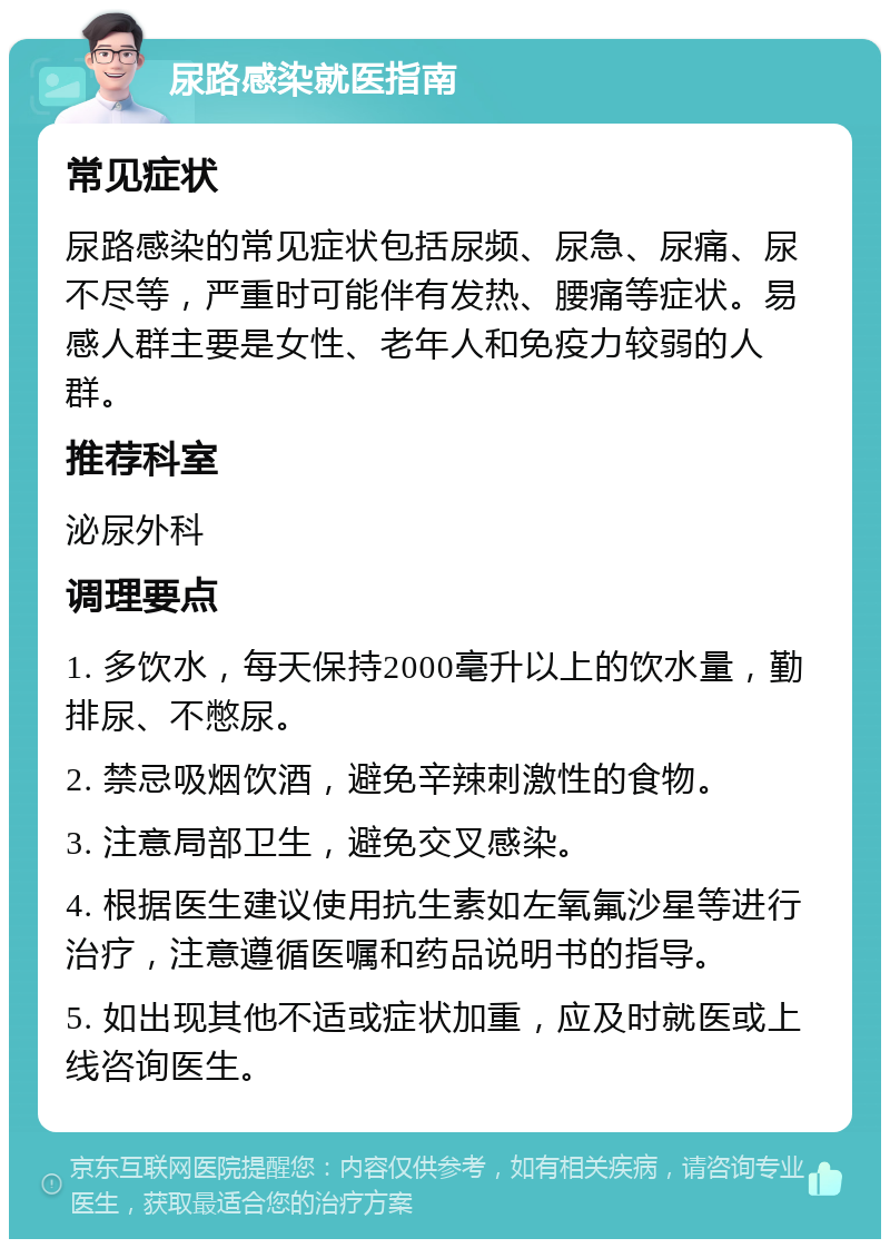 尿路感染就医指南 常见症状 尿路感染的常见症状包括尿频、尿急、尿痛、尿不尽等，严重时可能伴有发热、腰痛等症状。易感人群主要是女性、老年人和免疫力较弱的人群。 推荐科室 泌尿外科 调理要点 1. 多饮水，每天保持2000毫升以上的饮水量，勤排尿、不憋尿。 2. 禁忌吸烟饮酒，避免辛辣刺激性的食物。 3. 注意局部卫生，避免交叉感染。 4. 根据医生建议使用抗生素如左氧氟沙星等进行治疗，注意遵循医嘱和药品说明书的指导。 5. 如出现其他不适或症状加重，应及时就医或上线咨询医生。