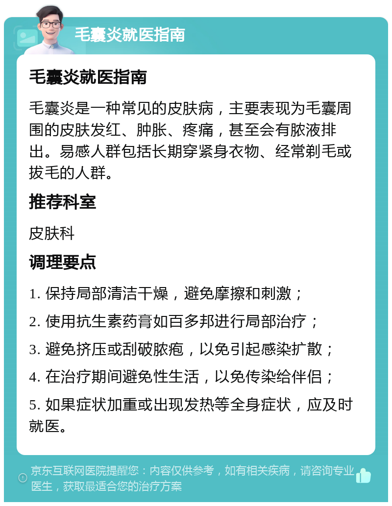 毛囊炎就医指南 毛囊炎就医指南 毛囊炎是一种常见的皮肤病，主要表现为毛囊周围的皮肤发红、肿胀、疼痛，甚至会有脓液排出。易感人群包括长期穿紧身衣物、经常剃毛或拔毛的人群。 推荐科室 皮肤科 调理要点 1. 保持局部清洁干燥，避免摩擦和刺激； 2. 使用抗生素药膏如百多邦进行局部治疗； 3. 避免挤压或刮破脓疱，以免引起感染扩散； 4. 在治疗期间避免性生活，以免传染给伴侣； 5. 如果症状加重或出现发热等全身症状，应及时就医。