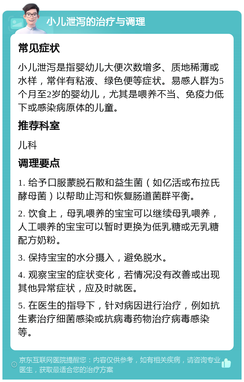 小儿泄泻的治疗与调理 常见症状 小儿泄泻是指婴幼儿大便次数增多、质地稀薄或水样，常伴有粘液、绿色便等症状。易感人群为5个月至2岁的婴幼儿，尤其是喂养不当、免疫力低下或感染病原体的儿童。 推荐科室 儿科 调理要点 1. 给予口服蒙脱石散和益生菌（如亿活或布拉氏酵母菌）以帮助止泻和恢复肠道菌群平衡。 2. 饮食上，母乳喂养的宝宝可以继续母乳喂养，人工喂养的宝宝可以暂时更换为低乳糖或无乳糖配方奶粉。 3. 保持宝宝的水分摄入，避免脱水。 4. 观察宝宝的症状变化，若情况没有改善或出现其他异常症状，应及时就医。 5. 在医生的指导下，针对病因进行治疗，例如抗生素治疗细菌感染或抗病毒药物治疗病毒感染等。