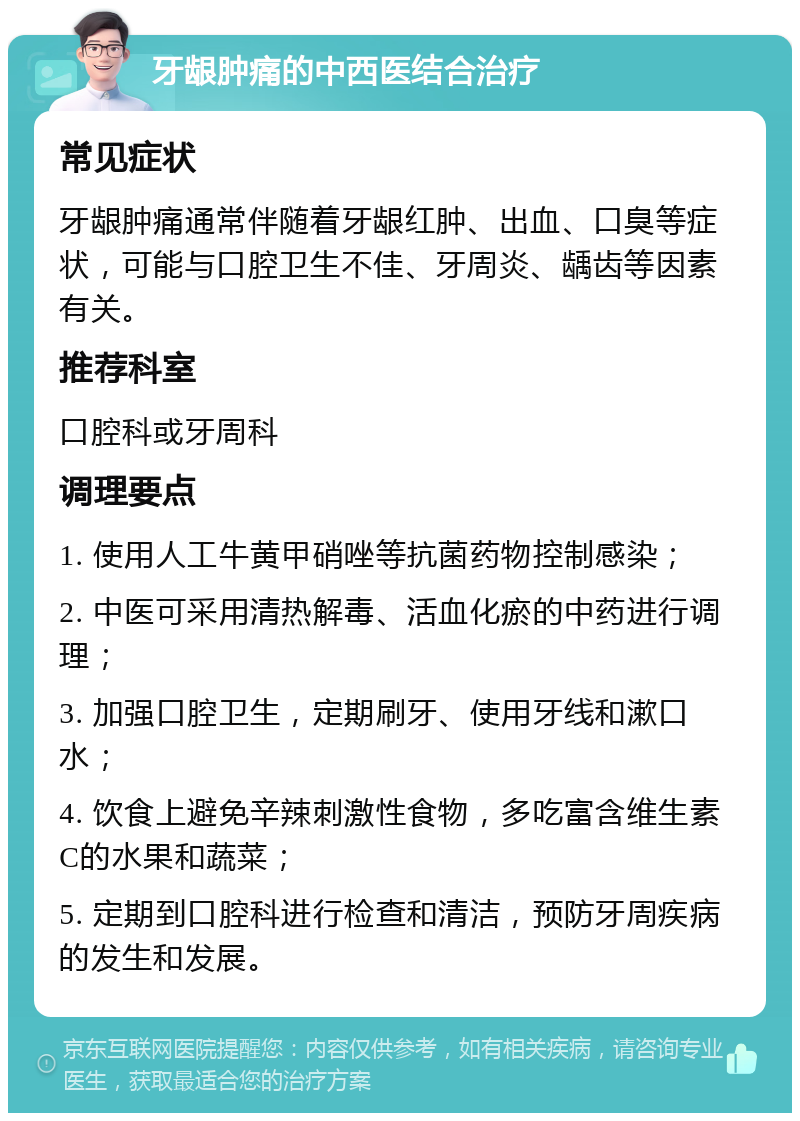 牙龈肿痛的中西医结合治疗 常见症状 牙龈肿痛通常伴随着牙龈红肿、出血、口臭等症状，可能与口腔卫生不佳、牙周炎、龋齿等因素有关。 推荐科室 口腔科或牙周科 调理要点 1. 使用人工牛黄甲硝唑等抗菌药物控制感染； 2. 中医可采用清热解毒、活血化瘀的中药进行调理； 3. 加强口腔卫生，定期刷牙、使用牙线和漱口水； 4. 饮食上避免辛辣刺激性食物，多吃富含维生素C的水果和蔬菜； 5. 定期到口腔科进行检查和清洁，预防牙周疾病的发生和发展。