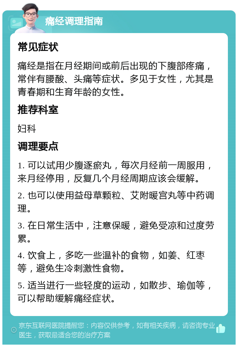 痛经调理指南 常见症状 痛经是指在月经期间或前后出现的下腹部疼痛，常伴有腰酸、头痛等症状。多见于女性，尤其是青春期和生育年龄的女性。 推荐科室 妇科 调理要点 1. 可以试用少腹逐瘀丸，每次月经前一周服用，来月经停用，反复几个月经周期应该会缓解。 2. 也可以使用益母草颗粒、艾附暖宫丸等中药调理。 3. 在日常生活中，注意保暖，避免受凉和过度劳累。 4. 饮食上，多吃一些温补的食物，如姜、红枣等，避免生冷刺激性食物。 5. 适当进行一些轻度的运动，如散步、瑜伽等，可以帮助缓解痛经症状。