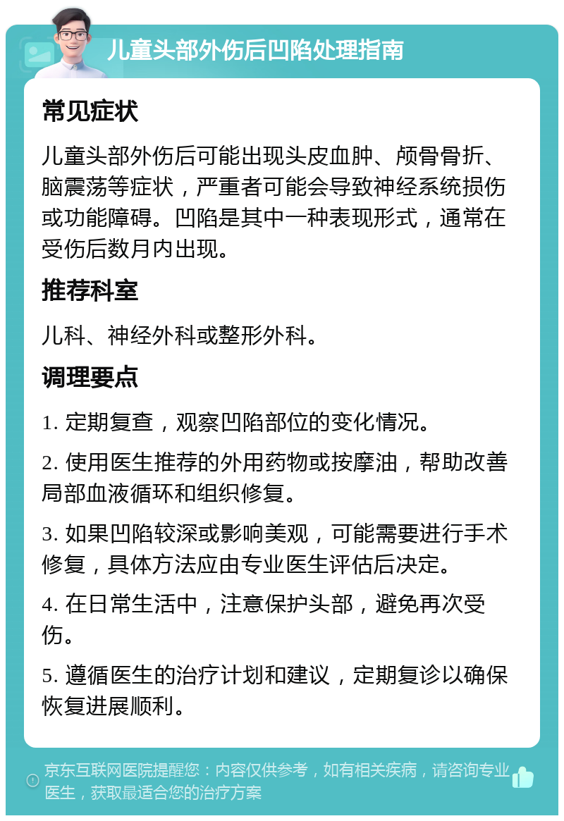 儿童头部外伤后凹陷处理指南 常见症状 儿童头部外伤后可能出现头皮血肿、颅骨骨折、脑震荡等症状，严重者可能会导致神经系统损伤或功能障碍。凹陷是其中一种表现形式，通常在受伤后数月内出现。 推荐科室 儿科、神经外科或整形外科。 调理要点 1. 定期复查，观察凹陷部位的变化情况。 2. 使用医生推荐的外用药物或按摩油，帮助改善局部血液循环和组织修复。 3. 如果凹陷较深或影响美观，可能需要进行手术修复，具体方法应由专业医生评估后决定。 4. 在日常生活中，注意保护头部，避免再次受伤。 5. 遵循医生的治疗计划和建议，定期复诊以确保恢复进展顺利。