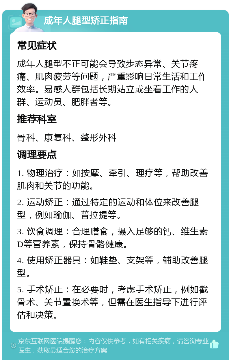 成年人腿型矫正指南 常见症状 成年人腿型不正可能会导致步态异常、关节疼痛、肌肉疲劳等问题，严重影响日常生活和工作效率。易感人群包括长期站立或坐着工作的人群、运动员、肥胖者等。 推荐科室 骨科、康复科、整形外科 调理要点 1. 物理治疗：如按摩、牵引、理疗等，帮助改善肌肉和关节的功能。 2. 运动矫正：通过特定的运动和体位来改善腿型，例如瑜伽、普拉提等。 3. 饮食调理：合理膳食，摄入足够的钙、维生素D等营养素，保持骨骼健康。 4. 使用矫正器具：如鞋垫、支架等，辅助改善腿型。 5. 手术矫正：在必要时，考虑手术矫正，例如截骨术、关节置换术等，但需在医生指导下进行评估和决策。