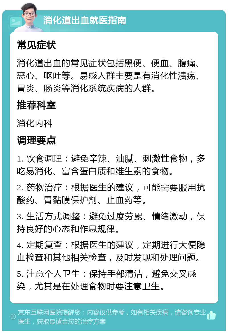 消化道出血就医指南 常见症状 消化道出血的常见症状包括黑便、便血、腹痛、恶心、呕吐等。易感人群主要是有消化性溃疡、胃炎、肠炎等消化系统疾病的人群。 推荐科室 消化内科 调理要点 1. 饮食调理：避免辛辣、油腻、刺激性食物，多吃易消化、富含蛋白质和维生素的食物。 2. 药物治疗：根据医生的建议，可能需要服用抗酸药、胃黏膜保护剂、止血药等。 3. 生活方式调整：避免过度劳累、情绪激动，保持良好的心态和作息规律。 4. 定期复查：根据医生的建议，定期进行大便隐血检查和其他相关检查，及时发现和处理问题。 5. 注意个人卫生：保持手部清洁，避免交叉感染，尤其是在处理食物时要注意卫生。