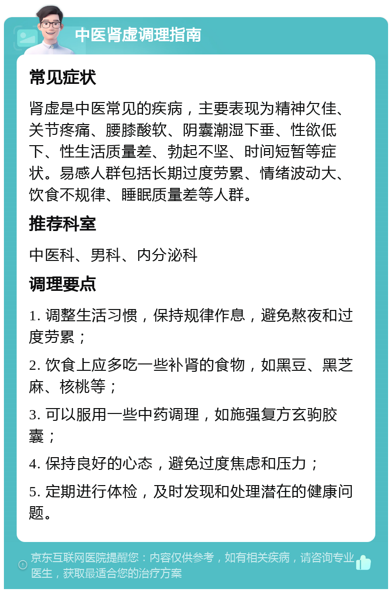 中医肾虚调理指南 常见症状 肾虚是中医常见的疾病，主要表现为精神欠佳、关节疼痛、腰膝酸软、阴囊潮湿下垂、性欲低下、性生活质量差、勃起不坚、时间短暂等症状。易感人群包括长期过度劳累、情绪波动大、饮食不规律、睡眠质量差等人群。 推荐科室 中医科、男科、内分泌科 调理要点 1. 调整生活习惯，保持规律作息，避免熬夜和过度劳累； 2. 饮食上应多吃一些补肾的食物，如黑豆、黑芝麻、核桃等； 3. 可以服用一些中药调理，如施强复方玄驹胶囊； 4. 保持良好的心态，避免过度焦虑和压力； 5. 定期进行体检，及时发现和处理潜在的健康问题。