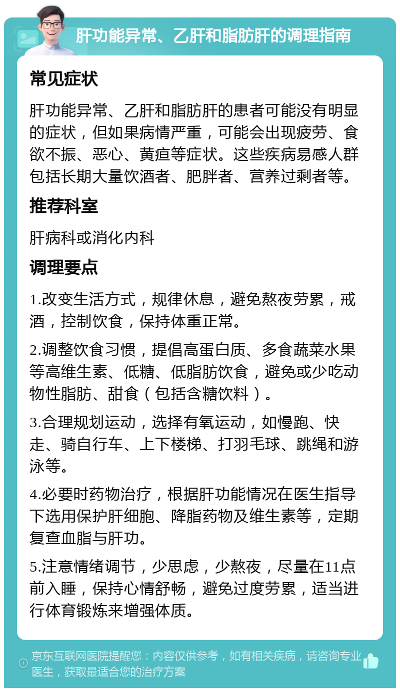 肝功能异常、乙肝和脂肪肝的调理指南 常见症状 肝功能异常、乙肝和脂肪肝的患者可能没有明显的症状，但如果病情严重，可能会出现疲劳、食欲不振、恶心、黄疸等症状。这些疾病易感人群包括长期大量饮酒者、肥胖者、营养过剩者等。 推荐科室 肝病科或消化内科 调理要点 1.改变生活方式，规律休息，避免熬夜劳累，戒酒，控制饮食，保持体重正常。 2.调整饮食习惯，提倡高蛋白质、多食蔬菜水果等高维生素、低糖、低脂肪饮食，避免或少吃动物性脂肪、甜食（包括含糖饮料）。 3.合理规划运动，选择有氧运动，如慢跑、快走、骑自行车、上下楼梯、打羽毛球、跳绳和游泳等。 4.必要时药物治疗，根据肝功能情况在医生指导下选用保护肝细胞、降脂药物及维生素等，定期复查血脂与肝功。 5.注意情绪调节，少思虑，少熬夜，尽量在11点前入睡，保持心情舒畅，避免过度劳累，适当进行体育锻炼来增强体质。