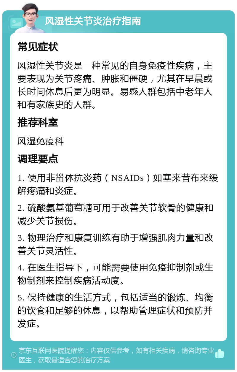 风湿性关节炎治疗指南 常见症状 风湿性关节炎是一种常见的自身免疫性疾病，主要表现为关节疼痛、肿胀和僵硬，尤其在早晨或长时间休息后更为明显。易感人群包括中老年人和有家族史的人群。 推荐科室 风湿免疫科 调理要点 1. 使用非甾体抗炎药（NSAIDs）如塞来昔布来缓解疼痛和炎症。 2. 硫酸氨基葡萄糖可用于改善关节软骨的健康和减少关节损伤。 3. 物理治疗和康复训练有助于增强肌肉力量和改善关节灵活性。 4. 在医生指导下，可能需要使用免疫抑制剂或生物制剂来控制疾病活动度。 5. 保持健康的生活方式，包括适当的锻炼、均衡的饮食和足够的休息，以帮助管理症状和预防并发症。