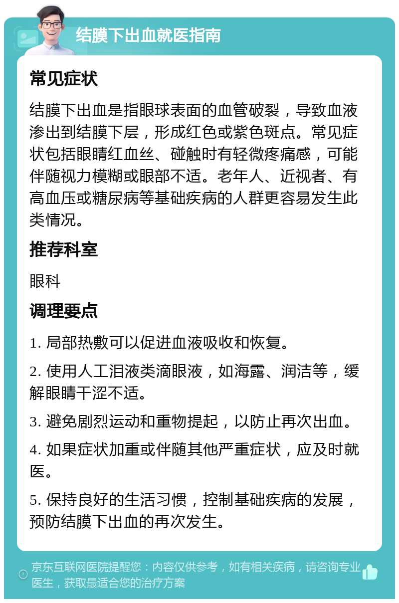 结膜下出血就医指南 常见症状 结膜下出血是指眼球表面的血管破裂，导致血液渗出到结膜下层，形成红色或紫色斑点。常见症状包括眼睛红血丝、碰触时有轻微疼痛感，可能伴随视力模糊或眼部不适。老年人、近视者、有高血压或糖尿病等基础疾病的人群更容易发生此类情况。 推荐科室 眼科 调理要点 1. 局部热敷可以促进血液吸收和恢复。 2. 使用人工泪液类滴眼液，如海露、润洁等，缓解眼睛干涩不适。 3. 避免剧烈运动和重物提起，以防止再次出血。 4. 如果症状加重或伴随其他严重症状，应及时就医。 5. 保持良好的生活习惯，控制基础疾病的发展，预防结膜下出血的再次发生。