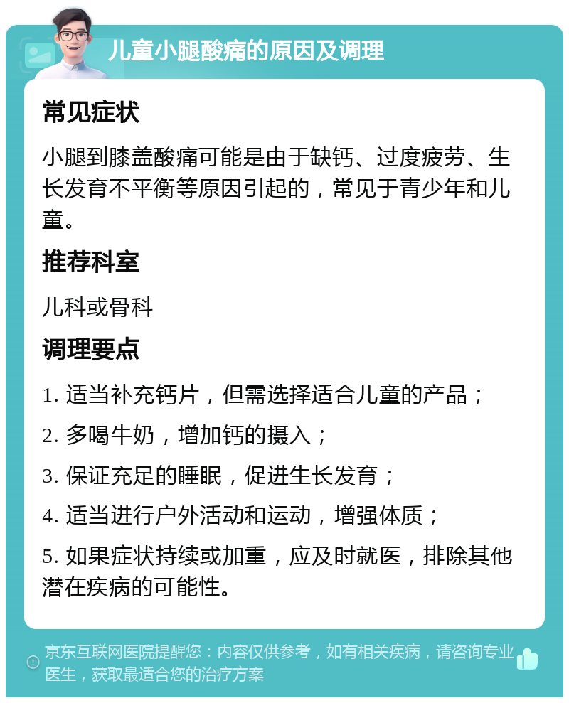 儿童小腿酸痛的原因及调理 常见症状 小腿到膝盖酸痛可能是由于缺钙、过度疲劳、生长发育不平衡等原因引起的，常见于青少年和儿童。 推荐科室 儿科或骨科 调理要点 1. 适当补充钙片，但需选择适合儿童的产品； 2. 多喝牛奶，增加钙的摄入； 3. 保证充足的睡眠，促进生长发育； 4. 适当进行户外活动和运动，增强体质； 5. 如果症状持续或加重，应及时就医，排除其他潜在疾病的可能性。