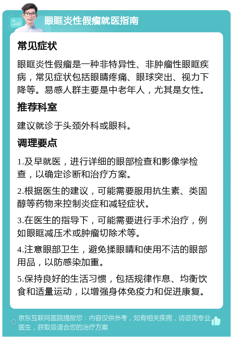 眼眶炎性假瘤就医指南 常见症状 眼眶炎性假瘤是一种非特异性、非肿瘤性眼眶疾病，常见症状包括眼睛疼痛、眼球突出、视力下降等。易感人群主要是中老年人，尤其是女性。 推荐科室 建议就诊于头颈外科或眼科。 调理要点 1.及早就医，进行详细的眼部检查和影像学检查，以确定诊断和治疗方案。 2.根据医生的建议，可能需要服用抗生素、类固醇等药物来控制炎症和减轻症状。 3.在医生的指导下，可能需要进行手术治疗，例如眼眶减压术或肿瘤切除术等。 4.注意眼部卫生，避免揉眼睛和使用不洁的眼部用品，以防感染加重。 5.保持良好的生活习惯，包括规律作息、均衡饮食和适量运动，以增强身体免疫力和促进康复。