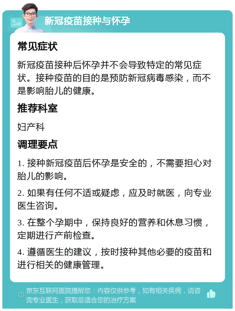 新冠疫苗接种与怀孕 常见症状 新冠疫苗接种后怀孕并不会导致特定的常见症状。接种疫苗的目的是预防新冠病毒感染，而不是影响胎儿的健康。 推荐科室 妇产科 调理要点 1. 接种新冠疫苗后怀孕是安全的，不需要担心对胎儿的影响。 2. 如果有任何不适或疑虑，应及时就医，向专业医生咨询。 3. 在整个孕期中，保持良好的营养和休息习惯，定期进行产前检查。 4. 遵循医生的建议，按时接种其他必要的疫苗和进行相关的健康管理。