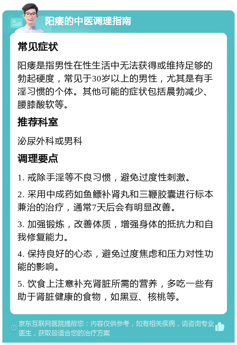 阳痿的中医调理指南 常见症状 阳痿是指男性在性生活中无法获得或维持足够的勃起硬度，常见于30岁以上的男性，尤其是有手淫习惯的个体。其他可能的症状包括晨勃减少、腰膝酸软等。 推荐科室 泌尿外科或男科 调理要点 1. 戒除手淫等不良习惯，避免过度性刺激。 2. 采用中成药如鱼鳔补肾丸和三鞭胶囊进行标本兼治的治疗，通常7天后会有明显改善。 3. 加强锻炼，改善体质，增强身体的抵抗力和自我修复能力。 4. 保持良好的心态，避免过度焦虑和压力对性功能的影响。 5. 饮食上注意补充肾脏所需的营养，多吃一些有助于肾脏健康的食物，如黑豆、核桃等。