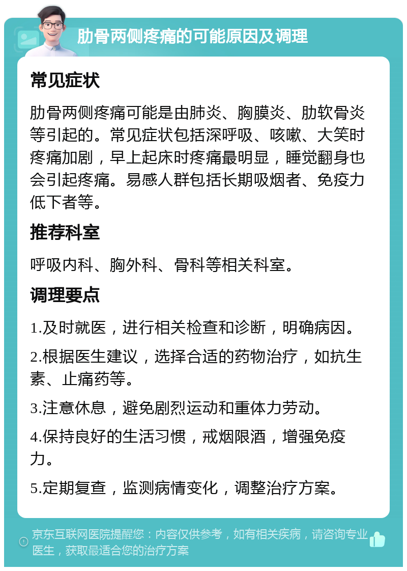 肋骨两侧疼痛的可能原因及调理 常见症状 肋骨两侧疼痛可能是由肺炎、胸膜炎、肋软骨炎等引起的。常见症状包括深呼吸、咳嗽、大笑时疼痛加剧，早上起床时疼痛最明显，睡觉翻身也会引起疼痛。易感人群包括长期吸烟者、免疫力低下者等。 推荐科室 呼吸内科、胸外科、骨科等相关科室。 调理要点 1.及时就医，进行相关检查和诊断，明确病因。 2.根据医生建议，选择合适的药物治疗，如抗生素、止痛药等。 3.注意休息，避免剧烈运动和重体力劳动。 4.保持良好的生活习惯，戒烟限酒，增强免疫力。 5.定期复查，监测病情变化，调整治疗方案。