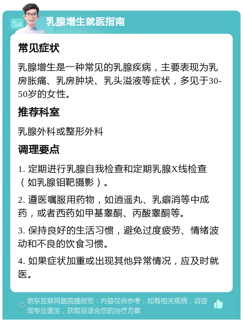 乳腺增生就医指南 常见症状 乳腺增生是一种常见的乳腺疾病，主要表现为乳房胀痛、乳房肿块、乳头溢液等症状，多见于30-50岁的女性。 推荐科室 乳腺外科或整形外科 调理要点 1. 定期进行乳腺自我检查和定期乳腺X线检查（如乳腺钼靶摄影）。 2. 遵医嘱服用药物，如逍遥丸、乳癖消等中成药，或者西药如甲基睾酮、丙酸睾酮等。 3. 保持良好的生活习惯，避免过度疲劳、情绪波动和不良的饮食习惯。 4. 如果症状加重或出现其他异常情况，应及时就医。