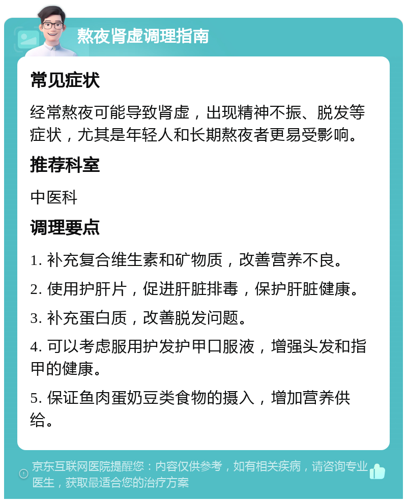 熬夜肾虚调理指南 常见症状 经常熬夜可能导致肾虚，出现精神不振、脱发等症状，尤其是年轻人和长期熬夜者更易受影响。 推荐科室 中医科 调理要点 1. 补充复合维生素和矿物质，改善营养不良。 2. 使用护肝片，促进肝脏排毒，保护肝脏健康。 3. 补充蛋白质，改善脱发问题。 4. 可以考虑服用护发护甲口服液，增强头发和指甲的健康。 5. 保证鱼肉蛋奶豆类食物的摄入，增加营养供给。