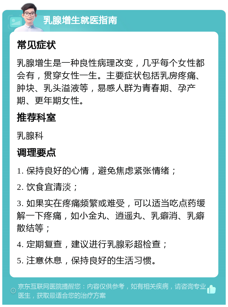 乳腺增生就医指南 常见症状 乳腺增生是一种良性病理改变，几乎每个女性都会有，贯穿女性一生。主要症状包括乳房疼痛、肿块、乳头溢液等，易感人群为青春期、孕产期、更年期女性。 推荐科室 乳腺科 调理要点 1. 保持良好的心情，避免焦虑紧张情绪； 2. 饮食宜清淡； 3. 如果实在疼痛频繁或难受，可以适当吃点药缓解一下疼痛，如小金丸、逍遥丸、乳癖消、乳癖散结等； 4. 定期复查，建议进行乳腺彩超检查； 5. 注意休息，保持良好的生活习惯。