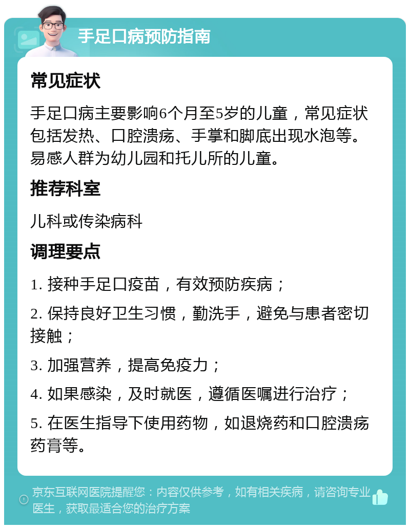 手足口病预防指南 常见症状 手足口病主要影响6个月至5岁的儿童，常见症状包括发热、口腔溃疡、手掌和脚底出现水泡等。易感人群为幼儿园和托儿所的儿童。 推荐科室 儿科或传染病科 调理要点 1. 接种手足口疫苗，有效预防疾病； 2. 保持良好卫生习惯，勤洗手，避免与患者密切接触； 3. 加强营养，提高免疫力； 4. 如果感染，及时就医，遵循医嘱进行治疗； 5. 在医生指导下使用药物，如退烧药和口腔溃疡药膏等。