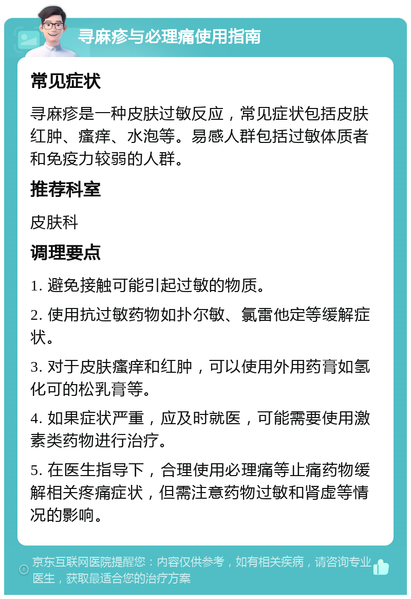 寻麻疹与必理痛使用指南 常见症状 寻麻疹是一种皮肤过敏反应，常见症状包括皮肤红肿、瘙痒、水泡等。易感人群包括过敏体质者和免疫力较弱的人群。 推荐科室 皮肤科 调理要点 1. 避免接触可能引起过敏的物质。 2. 使用抗过敏药物如扑尔敏、氯雷他定等缓解症状。 3. 对于皮肤瘙痒和红肿，可以使用外用药膏如氢化可的松乳膏等。 4. 如果症状严重，应及时就医，可能需要使用激素类药物进行治疗。 5. 在医生指导下，合理使用必理痛等止痛药物缓解相关疼痛症状，但需注意药物过敏和肾虚等情况的影响。